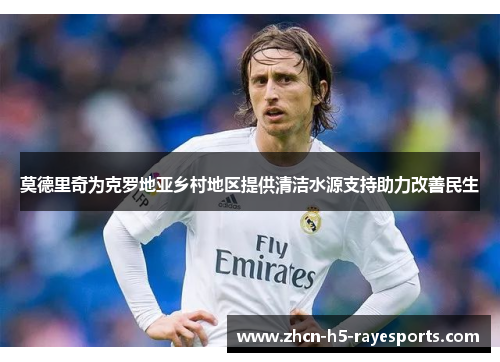 莫德里奇为克罗地亚乡村地区提供清洁水源支持助力改善民生 莫德里奇为克罗地亚乡村地区提供清洁水源支持助力改善民生