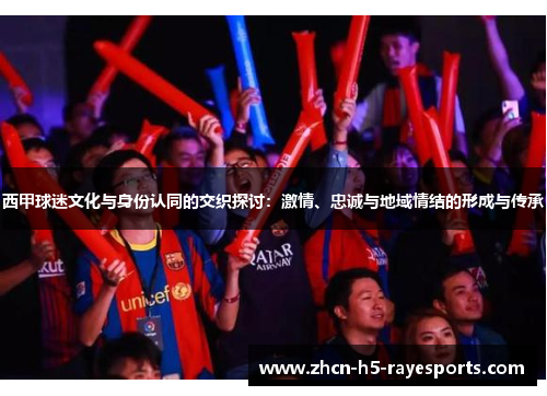 西甲球迷文化与身份认同的交织探讨:激情、忠诚与地域情结的形成与传承 西甲球迷文化与身份认同的交织探讨:激情、忠诚与地域情结的形成与传承
