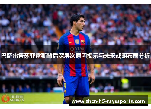 巴萨出售苏亚雷斯背后深层次原因揭示与未来战略布局分析 巴萨出售苏亚雷斯背后深层次原因揭示与未来战略布局分析