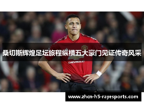 桑切斯辉煌足坛旅程纵横五大豪门见证传奇风采 桑切斯辉煌足坛旅程纵横五大豪门见证传奇风采