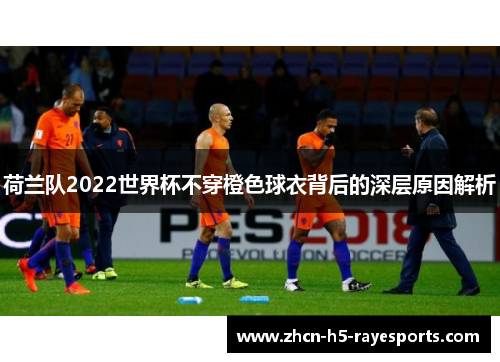 荷兰队2022世界杯不穿橙色球衣背后的深层原因解析 荷兰队2022世界杯不穿橙色球衣背后的深层原因解析