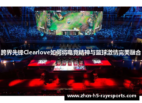 跨界先锋Clearlove如何将电竞精神与篮球激情完美融合 跨界先锋Clearlove如何将电竞精神与篮球激情完美融合