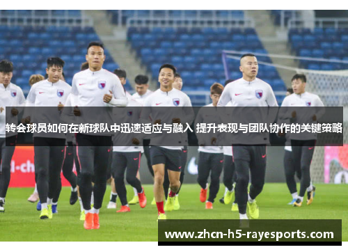 转会球员如何在新球队中迅速适应与融入 提升表现与团队协作的关键策略 转会球员如何在新球队中迅速适应与融入 提升表现与团队协作的关键策略