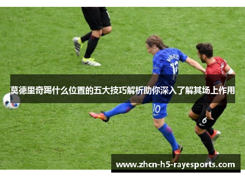 莫德里奇踢什么位置的五大技巧解析助你深入了解其场上作用 莫德里奇踢什么位置的五大技巧解析助你深入了解其场上作用