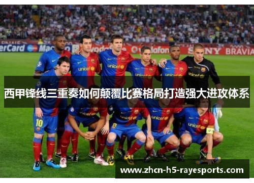西甲锋线三重奏如何颠覆比赛格局打造强大进攻体系 西甲锋线三重奏如何颠覆比赛格局打造强大进攻体系