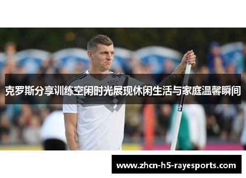 克罗斯分享训练空闲时光展现休闲生活与家庭温馨瞬间
