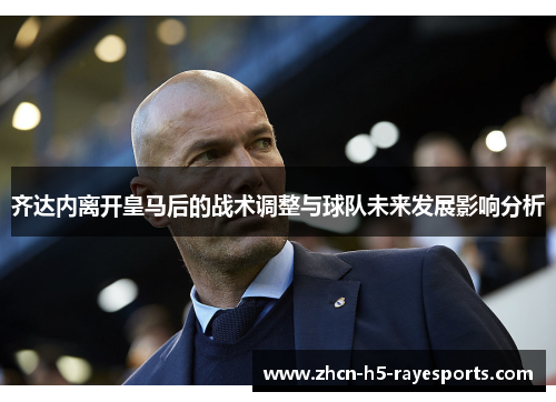 齐达内离开皇马后的战术调整与球队未来发展影响分析 齐达内离开皇马后的战术调整与球队未来发展影响分析