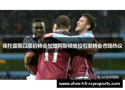 保托雷斯以高价转会加盟阿斯顿维拉引发转会市场热议 保托雷斯以高价转会加盟阿斯顿维拉引发转会市场热议